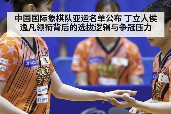 中国国际象棋队亚运名单公布 丁立人侯逸凡领衔背后的选拔逻辑与争冠压力